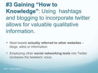 #3 Gaining “How to
  Knowledge”: Using hashtags
  and blogging to incorporate twitter
  allows for valuable qualitative
  information.
   Most tweets actually referred to other websites –
       blogs, wikis or information

   Employing other social networking tools into Twitter
       increases the tweeters’ voice.


AECT - Jacksonville 2011
 