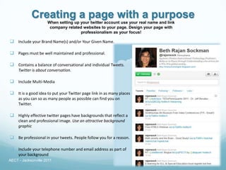 Creating a page with a purpose
                     When setting up your twitter account use your real name and link
                      company related websites to your page. Design your page with
                                     professionalism as your focus!

 Include your Brand Name(s) and/or Your Given Name.

 Pages must be well maintained and professional.

 Contains a balance of conversational and individual Tweets.
     Twitter is about conversation.

 Include Multi-Media

 It is a good idea to put your Twitter page link in as many places
     as you can so as many people as possible can find you on
     Twitter.

 Highly effective twitter pages have backgrounds that reflect a
     clean and professional image. Use an attractive background
     graphic

 Be professional in your tweets. People follow you for a reason.

 Include your telephone number and email address as part of
     your background
AECT - Jacksonville 2011
 