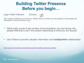 Building Twitter Presence
                      Before you begin…
Large Twitter Followers                Success

The number of followers you have on Twitter does not mean you are popular or that people are
interested in what you have to say.



 What really counts is the number of conversations you are having. Are
     people listening to you? Are people responding to what you are saying?



 Use Twitter to provide valuable information and buildpositive relationships


http://www.communityspark.com/a-beginners-guide-to-building-a-presence-on-twitter/




AECT - Jacksonville 2011
 