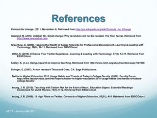 References
   Formula for change. (2011, November 4). Retrieved from http://en.wikipedia.org/wiki/Formula_for_Change

   Gladwell, M. (2010, October 10). Small change: Why revolution will not be tweeted. The New Yorker. Retrieved from
       http://www.newyorker.com

   Greenhow, C. (2009). Tapping the Wealth of Social Networks for Professional Development. Learning & Leading with
       Technology, 36(8), 10-11. Retrieved from EBSCOhost.

    Miller, S. (2010). Enhance Your Twitter Experience. Learning & Leading with Technology, 37(8), 14-17. Retrieved from
         EBSCOhost.

   Seeley, K. (n.d.). Using research to improve teaching. Retrieved from http://www.nctm.org/about/content.aspx?id=908

   Stringer, E. (2007). Action research Thousand Oaks, CA: Sage Publications.

    Twitter in Higher Education 2010: Usage Habits and Trends of Today’s College Faculty. (2010). Faculty Focus.
         http://www.facultyfocus.com/free-reports/twitter-in-higher-education-2010-usage-habits-and-trends-of-todays-
         college-faculty/

    Young, J. R. (2010). Teaching with Twitter: Not for the Faint of Heart. Education Digest: Essential Readings
        Condensed for Quick Review, 75(7), 9-12. Retrieved from EBSCOhost.

    Young, J. R. (2009). 10 High Fliers on Twitter. Chronicle of Higher Education, 55(31), A10. Retrieved from EBSCOhost.




AECT - Jacksonville 2011
 