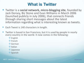 What is Twitter
 Twitter is a social network, micro-blogging site, founded by
   Jack Dorsey, Biz Stone and Evan Williams in March 2006
   (launched publicly in July 2006), that connects friends
   through sharing short messages about the latest
   information regarding what is interesting known as tweets.
 Each Tweet is 140 characters in length.
 Twitter is based in San Francisco, but it is used by people in nearly
   every country in the world. It now comes in the following:
      English
      French
      German
      Italian
      Japanese
      Spanish

AECT - Jacksonville 2011                                            http://twitter.com/about
 