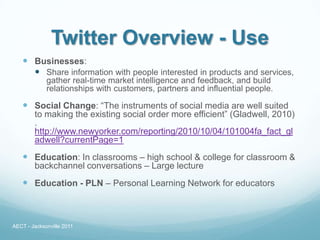 Twitter Overview - Use
    Businesses:
      Share information with people interested in products and services,
             gather real-time market intelligence and feedback, and build
             relationships with customers, partners and influential people.

    Social Change: “The instruments of social media are well suited
        to making the existing social order more efficient” (Gladwell, 2010)
        .
        http://www.newyorker.com/reporting/2010/10/04/101004fa_fact_gl
        adwell?currentPage=1
    Education: In classrooms – high school & college for classroom &
        backchannel conversations – Large lecture
    Education - PLN – Personal Learning Network for educators



AECT - Jacksonville 2011
 