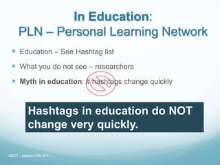 In Education:
     PLN – Personal Learning Network
  Education – See Hashtag list
  What you do not see – researchers
  Myth in education: # hashtags change quickly


           Hashtags in education do NOT
           change very quickly.

AECT - Jacksonville 2011
 
