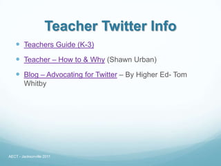 Teacher Twitter Info
    Teachers Guide (K-3)
    Teacher – How to & Why (Shawn Urban)
    Blog – Advocating for Twitter – By Higher Ed- Tom
        Whitby




AECT - Jacksonville 2011
 