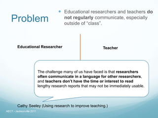 Educational researchers and teachers do
   Problem                               not regularly communicate, especially
                                         outside of “class”.



         Educational Researcher                                Teacher




                           The challenge many of us have faced is that researchers
                           often communicate in a language for other researchers,
                           and teachers don’t have the time or interest to read
                           lengthy research reports that may not be immediately usable.




         Cathy Seeley (Using research to improve teaching.)
AECT - Jacksonville 2011
 