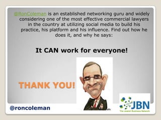 @RonColeman is an established networking guru and widely
  considering one of the most effective commercial lawyers
      in the country at utilizing social media to build his
   practice, his platform and his influence. Find out how he
                    does it, and why he says:


          It CAN work for everyone!




   THANK YOU!

@roncoleman
 