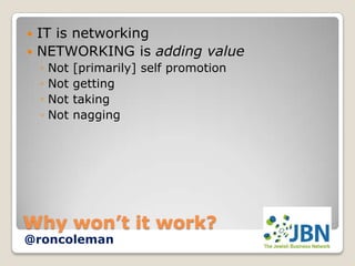  IT is networking
 NETWORKING is adding value
    ◦   Not   [primarily] self promotion
    ◦   Not   getting
    ◦   Not   taking
    ◦   Not   nagging




Why won’t it work?
@roncoleman
 