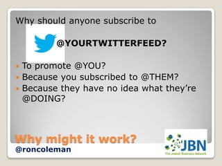 Why should anyone subscribe to

         @YOURTWITTERFEED?

 To promote @YOU?
 Because you subscribed to @THEM?
 Because they have no idea what they’re
  @DOING?



Why might it work?
@roncoleman
 