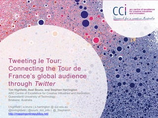 Tweeting le Tour:
Connecting the Tour de
France’s global audience
through Twitter
Tim Highfield, Axel Bruns, and Stephen Harrington
ARC Centre of Excellence for Creative Industries and Innovation
Queensland University of Technology
Brisbane, Australia

t.highfield | a.bruns | s.harrington @ qut.edu.au
@timhighfield | @snurb_dot_info | @_StephenH
http://mappingonlinepublics.net/
 