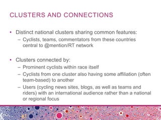 CLUSTERS AND CONNECTIONS

• Distinct national clusters sharing common features:
   – Cyclists, teams, commentators from these countries
     central to @mention/RT network


• Clusters connected by:
   – Prominent cyclists within race itself
   – Cyclists from one cluster also having some affiliation (often
     team-based) to another
   – Users (cycling news sites, blogs, as well as teams and
     riders) with an international audience rather than a national
     or regional focus
 