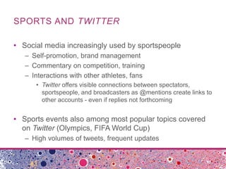 SPORTS AND TWITTER

• Social media increasingly used by sportspeople
   – Self-promotion, brand management
   – Commentary on competition, training
   – Interactions with other athletes, fans
      • Twitter offers visible connections between spectators,
        sportspeople, and broadcasters as @mentions create links to
        other accounts - even if replies not forthcoming


• Sports events also among most popular topics covered
  on Twitter (Olympics, FIFA World Cup)
   – High volumes of tweets, frequent updates
 