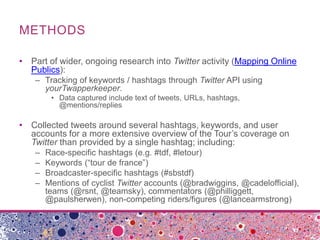 METHODS

• Part of wider, ongoing research into Twitter activity (Mapping Online
  Publics):
    – Tracking of keywords / hashtags through Twitter API using
      yourTwapperkeeper.
         • Data captured include text of tweets, URLs, hashtags,
           @mentions/replies

• Collected tweets around several hashtags, keywords, and user
  accounts for a more extensive overview of the Tour’s coverage on
  Twitter than provided by a single hashtag; including:
    –   Race-specific hashtags (e.g. #tdf, #letour)
    –   Keywords (“tour de france”)
    –   Broadcaster-specific hashtags (#sbstdf)
    –   Mentions of cyclist Twitter accounts (@bradwiggins, @cadelofficial),
        teams (@rsnt, @teamsky), commentators (@philliggett,
        @paulsherwen), non-competing riders/figures (@lancearmstrong)
 