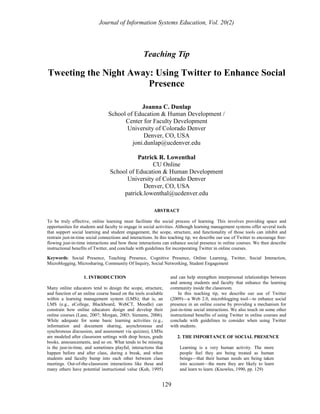 Journal of Information Systems Education, Vol. 20(2) 
Teaching Tip 
Tweeting the Night Away: Using Twitter to Enhance Social 
Presence 
Joanna C. Dunlap 
School of Education & Human Development / 
Center for Faculty Development 
University of Colorado Denver 
Denver, CO, USA 
joni.dunlap@ucdenver.edu 
Patrick R. Lowenthal 
CU Online 
School of Education & Human Development 
University of Colorado Denver 
Denver, CO, USA 
patrick.lowenthal@ucdenver.edu 
ABSTRACT 
To be truly effective, online learning must facilitate the social process of learning. This involves providing space and 
opportunities for students and faculty to engage in social activities. Although learning management systems offer several tools 
that support social learning and student engagement, the scope, structure, and functionality of those tools can inhibit and 
restrain just-in-time social connections and interactions. In this teaching tip, we describe our use of Twitter to encourage free-flowing 
just-in-time interactions and how these interactions can enhance social presence in online courses. We then describe 
instructional benefits of Twitter, and conclude with guidelines for incorporating Twitter in online courses. 
Keywords: Social Presence, Teaching Presence, Cognitive Presence, Online Learning, Twitter, Social Interaction, 
Microblogging, Microsharing, Community Of Inquiry, Social Networking, Student Engagement 
129 
1. INTRODUCTION 
Many online educators tend to design the scope, structure, 
and function of an online course based on the tools available 
within a learning management system (LMS); that is, an 
LMS (e.g., eCollege, Blackboard, WebCT, Moodle) can 
constrain how online educators design and develop their 
online courses (Lane, 2007; Morgan, 2003; Siemens, 2006). 
While adequate for some basic learning activities (e.g., 
information and document sharing, asynchronous and 
synchronous discussion, and assessment via quizzes), LMSs 
are modeled after classroom settings with drop boxes, grade 
books, announcements, and so on. What tends to be missing 
is the just-in-time, and sometimes playful, interactions that 
happen before and after class, during a break, and when 
students and faculty bump into each other between class 
meetings. Out-of-the-classroom interactions like these and 
many others have potential instructional value (Kuh, 1995) 
and can help strengthen interpersonal relationships between 
and among students and faculty that enhance the learning 
community inside the classroom. 
In this teaching tip, we describe our use of Twitter 
(2009)—a Web 2.0, microblogging tool—to enhance social 
presence in an online course by providing a mechanism for 
just-in-time social interactions. We also touch on some other 
instructional benefits of using Twitter in online courses and 
conclude with guidelines to consider when using Twitter 
with students. 
2. THE IMPORTANCE OF SOCIAL PRESENCE 
Learning is a very human activity. The more 
people feel they are being treated as human 
beings—that their human needs are being taken 
into account—the more they are likely to learn 
and learn to learn. (Knowles, 1990, pp. 129) 
 