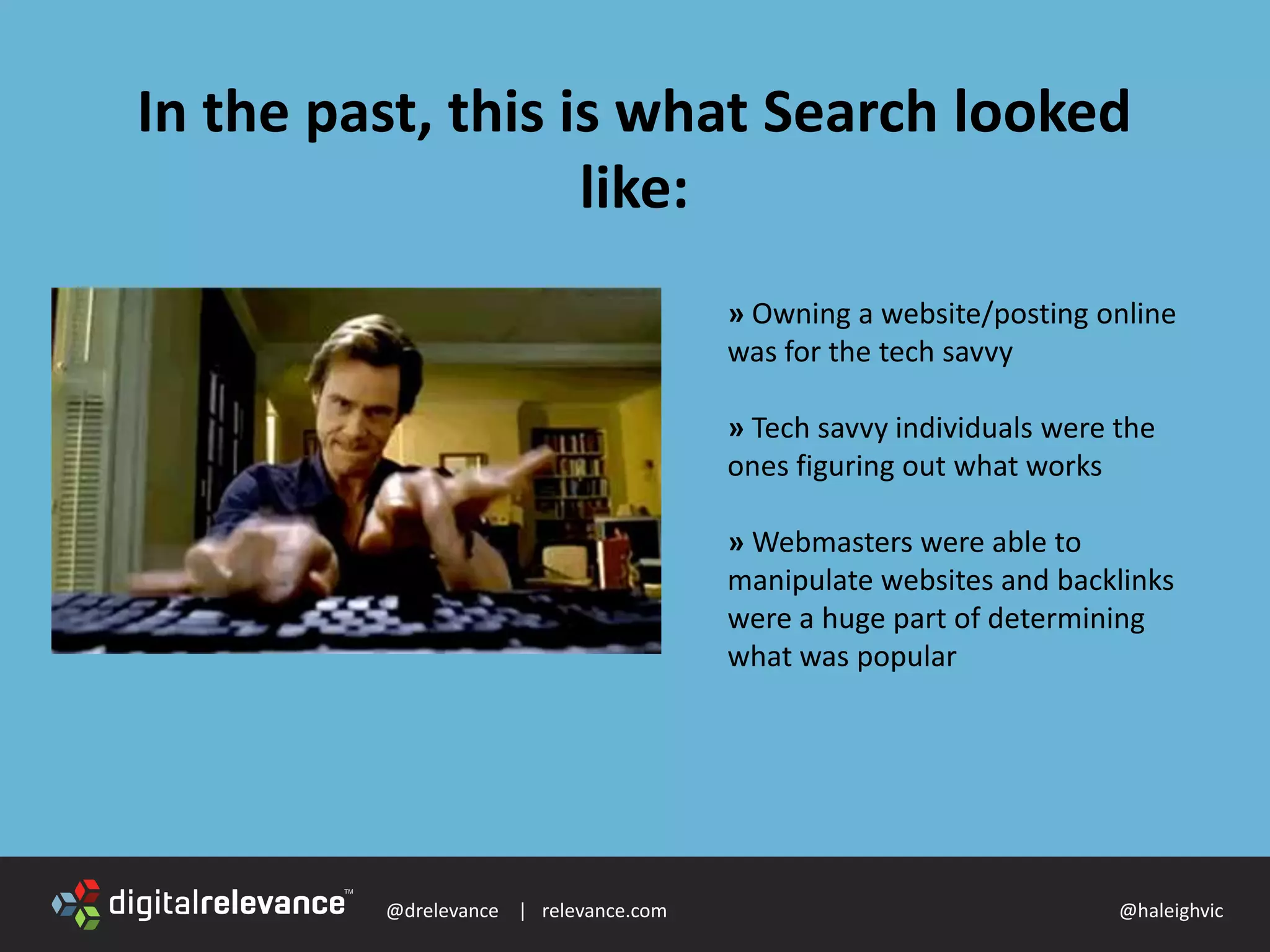 @drelevance | relevance.com @haleighvic
In the past, this is what Search looked
like:
» Owning a website/posting online
was for the tech savvy
» Tech savvy individuals were the
ones figuring out what works
» Webmasters were able to
manipulate websites and backlinks
were a huge part of determining
what was popular
 