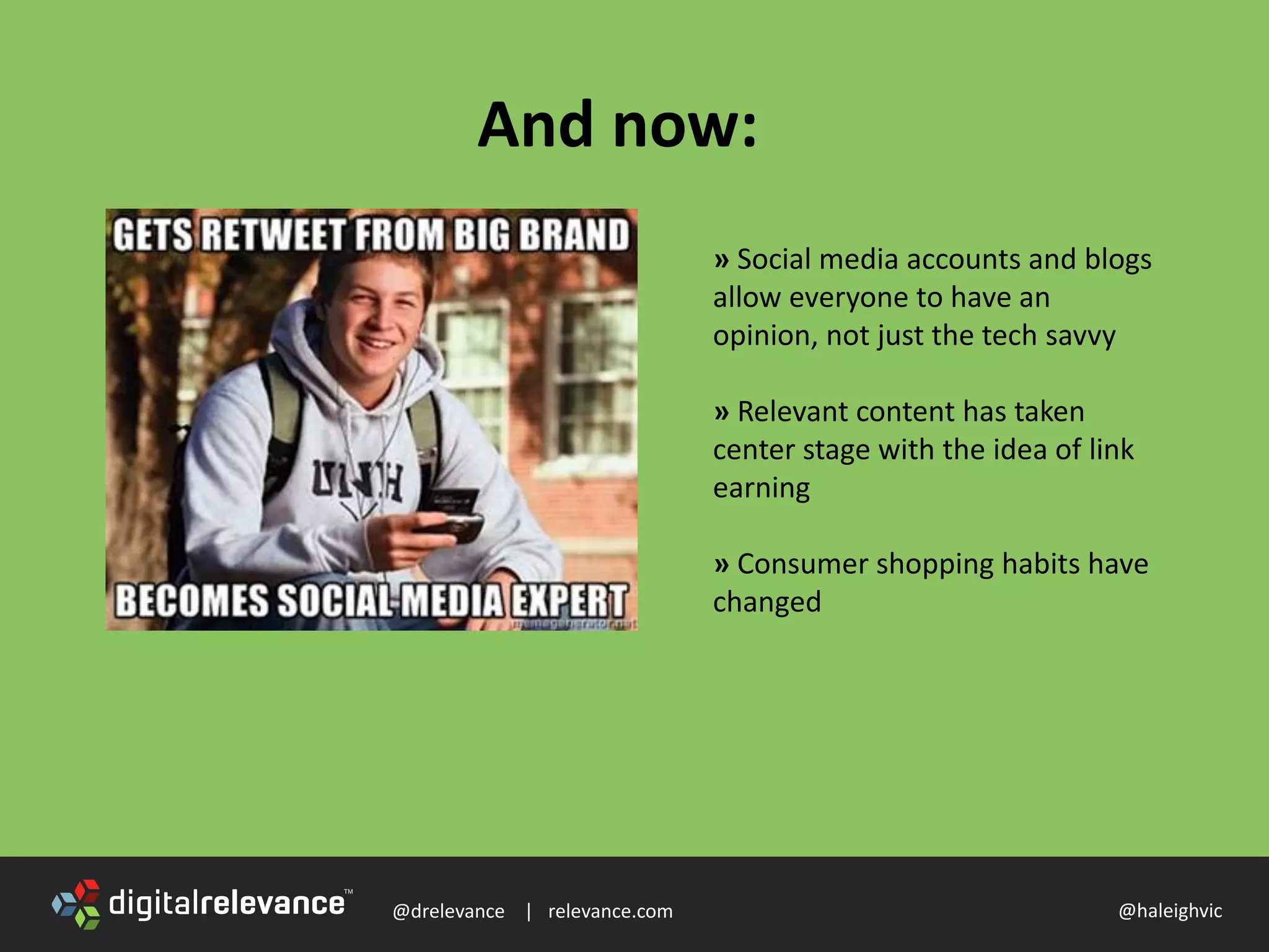 @drelevance | relevance.com @haleighvic
And now:
» Social media accounts and blogs
allow everyone to have an
opinion, not just the tech savvy
» Relevant content has taken
center stage with the idea of link
earning
» Consumer shopping habits have
changed
 