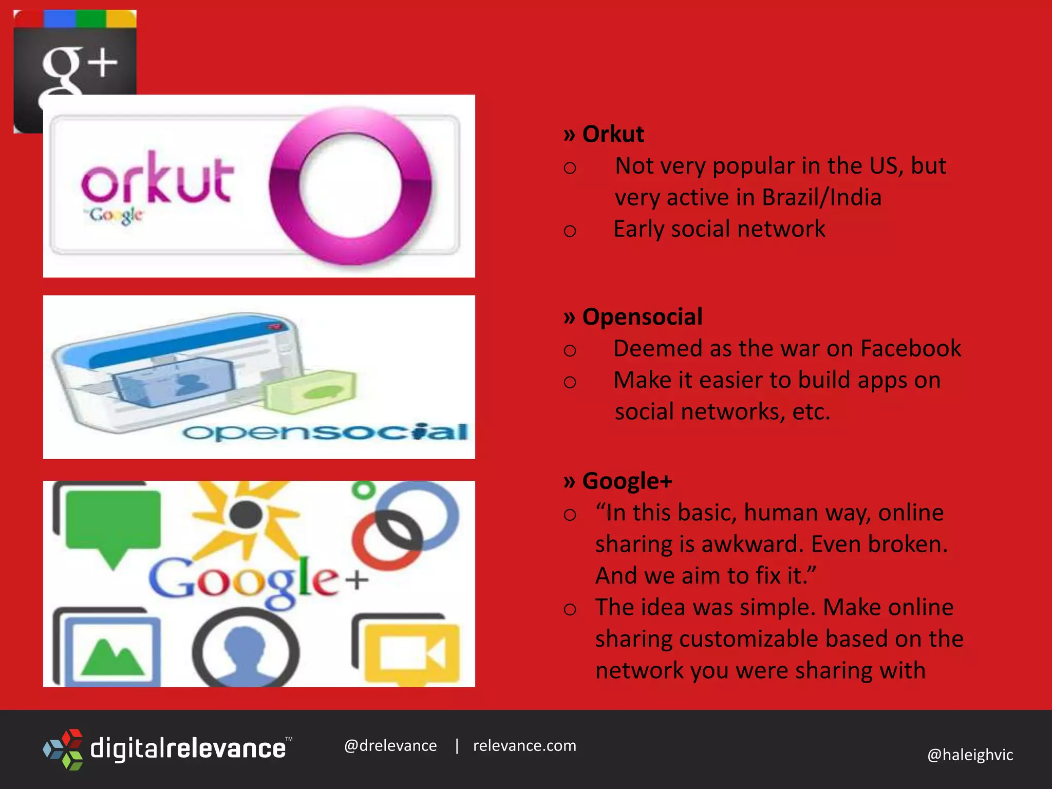 @drelevance | relevance.com
@haleighvic
» Orkut
o Not very popular in the US, but
very active in Brazil/India
o Early social network
» Opensocial
o Deemed as the war on Facebook
o Make it easier to build apps on
social networks, etc.
» Google+
o “In this basic, human way, online
sharing is awkward. Even broken.
And we aim to fix it.”
o The idea was simple. Make online
sharing customizable based on the
network you were sharing with
 