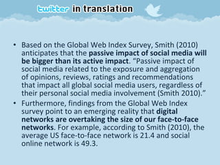 Based on the Global Web Index Survey, Smith (2010) anticipates that the  passive impact of social media will be bigger than its active impact . “Passive impact of social media related to the exposure and aggregation of opinions, reviews, ratings and recommendations that impact all global social media users, regardless of their personal social media involvement (Smith 2010).” Furthermore, findings from the Global Web Index survey point to an emerging reality that  digital networks are overtaking the size of our face-to-face networks . For example, according to Smith (2010), the average US face-to-face network is 21.4 and social online network is 49.3. 