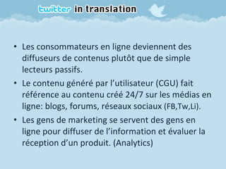 Les consommateurs en ligne deviennent des diffuseurs de contenus plutôt que de simple lecteurs passifs. Le contenu généré par l’utilisateur (CGU) fait référence au contenu créé 24/7 sur les médias en ligne: blogs, forums, réseaux sociaux  (FB,Tw,Li). Les gens de marketing se servent des gens en ligne pour diffuser de l’information et évaluer la réception d’un produit. (Analytics) 
