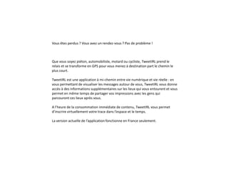 Vous êtes perdus ? Vous avez un rendez-vous ? Pas de problème !
Que vous soyez piéton, automobiliste, motard ou cycliste, TweetIRL prend le
relais et se transforme en GPS pour vous menez à destination part le chemin le
plus court.
TweetIRL est une application à mi-chemin entre vie numérique et vie réelle : en
vous permettant de visualiser les messages autour de vous, TweetIRL vous donne
accès à des informations supplémentaires sur les lieux qui vous entourent et vous
permet en même temps de partager vos impressions avec les gens qui
parcouront ces lieux après vous.
A l’heure de la consommation immédiate de contenu, TweetIRL vous permet
d’inscrire virtuellement votre trace dans l’espace et le temps.
La version actuelle de l’application fonctionne en France seulement.
 