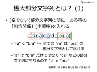 極大部分文字列とは？ (1)
• (空でない)部分文字列の間に、ある種の
  「包含関係」(半順序)を入れる

        abracadabra
 – “ra” ⊂ “bra“ ⇔ 全ての ”ra” は “bra” の
                  部分文字列として現れる
 – “a” は “bra“ だけではなく “ca” などの部分
   文字列にもなるので “a” ⊄ “bra“
                  ※厳密には出現位置も考慮して定義する
 