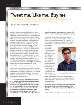 Tweet me, Like me, Buy me
                     Pradeep Chopra, co-founder and CEO of Digital Vidya, shares his views
                     on how companies can leverage social media effectively
                     AS TOLD TO POORNIMA KAVLEKAR



                    Pradeep Chopra has established himself firmly in the          towards this activity? And how do they integrate this
                    digital marketing space in India. Having been a part of       with the mainline marketing strategy of the company?
                    the Internet Industry since 1999, he co-founded Whizlabs,
                    an information technology education company and later         Social media can be used to fulfil various business
                    OMLogic Consulting, a digital marketing company. And          objectives that go beyond marketing. The company needs
                    he helped both these companies to leverage the digital        to have clarity on the key objectives for which they are
                    medium in establishing their brands. Having seen the          interested in leveraging social media. It could used for
                    role digital media, especially social media, plays in a       brand building, lead generation, customer acquisition
                    brand’s development, he decided to impart the same            and customer
                    knowledge to others. A graduate from IIT Delhi, he co-        relationship
                    founded Digital Vidya, a company that imparts training        management.
                    on digital marketing. The company has differentiated          Then, based on the
                    itself from other competitors by being among the first        target audience,
                    to hold workshops on social media marketing. Chopra,          they should choose
                    a principal trainer for the company, is one of the most       the social media
                    sought after speakers in digital marketing and he has been    platforms they
                    invited to speak at Search Engine Strategies in the U.S.,     want to leverage.
                    World Social Media Summit in Kuala Lumpur, Global             For example, if
                    Youth Marketing Forum and NASSCOM India Leadership            their objective is
                    Forum. He writes on entrepreneurship and digital              lead generation and
                    marketing for many business publications.                     they are targeting
                                                                                  IT professionals,
                    Chopra defines social media as any media in which user        it makes sense to
                    generated (vs. editorial) content dominates the page. There   leverage LinkedIn.
                    are hundreds of social media platforms such as Facebook,      For budgeting, they                    PRADEEP CHOPRA,
                    LinkedIn, Twitter, YouTube, SlideShare, Pinterest and         need to look at               CO-FOUNDER AND CEO, DIGITAL VIDYA
                    Flickr. He shares with us his views on how a company can      resources, especially
                    leverage social media effectively.                            people, who are going to participate than just looking at
                                                                                  monetary investment. In this case, leveraging LinkedIn for
                    A two–year old company with a total staff strength            B2B lead generation should be a part of overall sales and
                    of 15 wants to start a marketing campaign through             marketing strategy.
                    social media. While the company does plan to
                    expand its scale of operations in the next two years,         A consumer products company wants to hire a person
                    it is currently willing to hire one dedicated resource        dedicated to handle social media campaigns. What
                    towards this marketing campaign. How should                   should be the skill set that they should look for in this
                    it develop and execute a successful social media              person?
                    marketing campaign keeping its future plans in
                    mind? Ideally, what should be their budget allocation         If they are looking at building a community on Facebook




44 • The Smart CEO | August 2012
                            2012
 
