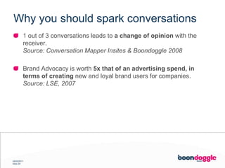 Why you should spark conversations1 out of 3 conversations leads to a change of opinion with the receiver.Source: Conversation Mapper Insites & Boondoggle 2008Brand Advocacy is worth 5x that of an advertising spend, in terms of creating new and loyal brand users for companies.Source: LSE, 2007