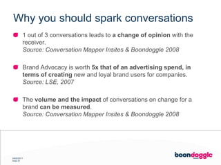 Why you should spark conversations1 out of 3 conversations leads to a change of opinion with the receiver.Source: Conversation Mapper Insites & Boondoggle 2008Brand Advocacy is worth 5x that of an advertising spend, in terms of creating new and loyal brand users for companies.Source: LSE, 2007The volume and the impact of conversations on change for a brand can be measured.Source: Conversation Mapper Insites & Boondoggle 2008