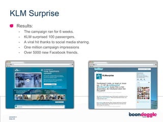 KLM SurpriseResults:The campaign ran for 6 weeks.KLM surprised 100 passengers.A viral hit thanks to social media sharing.One million campaign impressionsOver 5000 new Facebook friends.