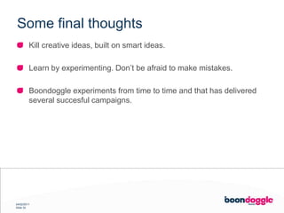 SomefinalthoughtsKill creative ideas, built on smart ideas.Learn by experimenting. Don’t be afraid to make mistakes.Boondoggle experiments from time to time and that has delivered several succesful campaigns.