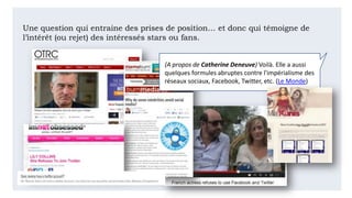 Une question qui entraine des prises de position… et donc qui témoigne de
l’intérêt (ou rejet) des intéressés stars ou fans.
(A propos de Catherine Deneuve) Voilà. Elle a aussi
quelques formules abruptes contre l'impérialisme des
réseaux sociaux, Facebook, Twitter, etc. (Le Monde)
 
