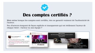 Des comptes certifiés ?
Mais même lorsque les comptes sont certifiés, rien ne garantit vraiment de l’authenticité de
l’auteur.
Peu d’acteurs évoquent de façon explicite et transparente qui est réellement l’auteur de
chaque tweet : l’acteur ou son équipe ?
 