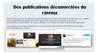 Des publications déconnectées du
cinéma
Beaucoup de tweets et de positionnements éditoriaux sur Twitter aux Etats-Unis démontre que certains
acteurs exploitent leur compte personnel afin de faire avant tout la promotion de causes humanitaires,
d’associations, un soutien politique ou le travail artistique de personnes appréciées.
Ces contenus ne sont pas majoritaires du tout mais bien plus fréquents et visibles chez les stars
internationales qu’en France.
 