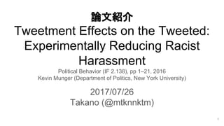 論文紹介
Tweetment Effects on the Tweeted:
Experimentally Reducing Racist
Harassment
Political Behavior (IF 2.138), pp 1–21, 2016
Kevin Munger (Department of Politics, New York University)
2017/07/26
Takano (@mtknnktm)
1
 