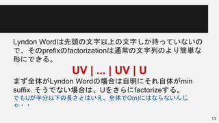 Lyndon Wordは先頭の文字以上の文字しか持っていないの
で、そのprefixのfactorizationは通常の文字列のより簡単な
形にできる。
UV | ... | UV | U
まず全体がLyndon Wordの場合は自明にそれ自体がmin
suffix. そうでない場合は、Uをさらにfactorizeする。
でもUが半分以下の長さとはいえ、全体でO(n)にはならないんじ
ゃ・・
13
 