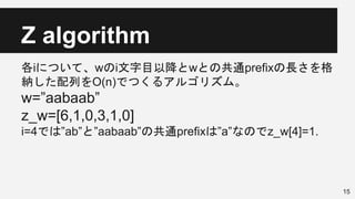 Z algorithm
各iについて、wのi文字目以降とwとの共通prefixの長さを格
納した配列をO(n)でつくるアルゴリズム。
w=”aabaab”
z_w=[6,1,0,3,1,0]
i=4では”ab”と”aabaab”の共通prefixは”a”なのでz_w[4]=1.
15
 