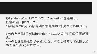 各Lyndon Word Lについて、Z algorithmを適用し、
任意のy≦|L|について、
1≦x≦yかつz[x]+x≧y を満たす最小のxを見つければ良い。
x=yのときはL[0,y)はfactorizeされないのでL[0]の位置が答
え。
x<yのときはU=L[0,y%x)になる。すこし横着して(L[0,y-x)
のときの答え)+xになる。
16
 