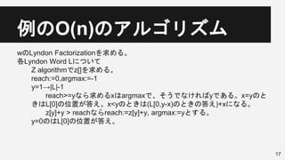 例のO(n)のアルゴリズム
wのLyndon Factorizationを求める。
各Lyndon Word Lについて
Z algorithmでz[]を求める。
reach:=0,argmax:=-1
y=1→|L|-1
reach>=yなら求めるxはargmaxで、そうでなければyである。x=yのと
きはL[0]の位置が答え。x<yのときは(L[0,y-x)のときの答え)+xになる。
z[y]+y > reachならreach:=z[y]+y, argmax:=yとする。
y=0のはL[0]の位置が答え。
17
 