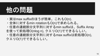 他の問題
・実はmax suffixのほうが簡単。これもO(n).
・全体に対するmin rotationもO(n)で求められる。
・任意の連続部分文字列に対するmin suffixは、Suffix Array
を使って前処理O(nlog n), クエリO(1)でできるらしい。
・任意の連続部分文字列に対するmax suffixは前処理O(n),
クエリO(1)でできるらしい。
19
 