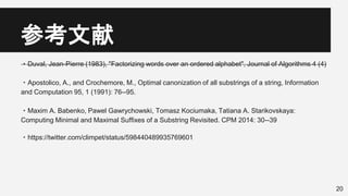 参考文献
・Duval, Jean-Pierre (1983), "Factorizing words over an ordered alphabet", Journal of Algorithms 4 (4)
・Apostolico, A., and Crochemore, M., Optimal canonization of all substrings of a string, Information
and Computation 95, 1 (1991): 76--95.
・Maxim A. Babenko, Pawel Gawrychowski, Tomasz Kociumaka, Tatiana A. Starikovskaya:
Computing Minimal and Maximal Suffixes of a Substring Revisited. CPM 2014: 30--39
・https://twitter.com/climpet/status/598440489935769601
20
 