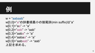 例
5
w = “aabaab”
w[0,0]=”a”の辞書順最小の接尾辞(min suffix)は”a”
w[0,1]=”aa” -> “a”
w[0,2]=”aab” -> “aab”
w[0,3]=”aaba” -> “a”
w[0,4]=”aabaa” -> “a”
w[0,5]=”aabaab” -> “aab”
上記を求める。
 
