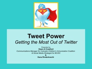 Tweet Power Getting the Most Out of Twitter Presented by   Dawn A Crawford Communications Manager for Colorado Children’s Immunization Coalition  & Social Media Strategist for BC/DC &  Dana Rinderknecht  