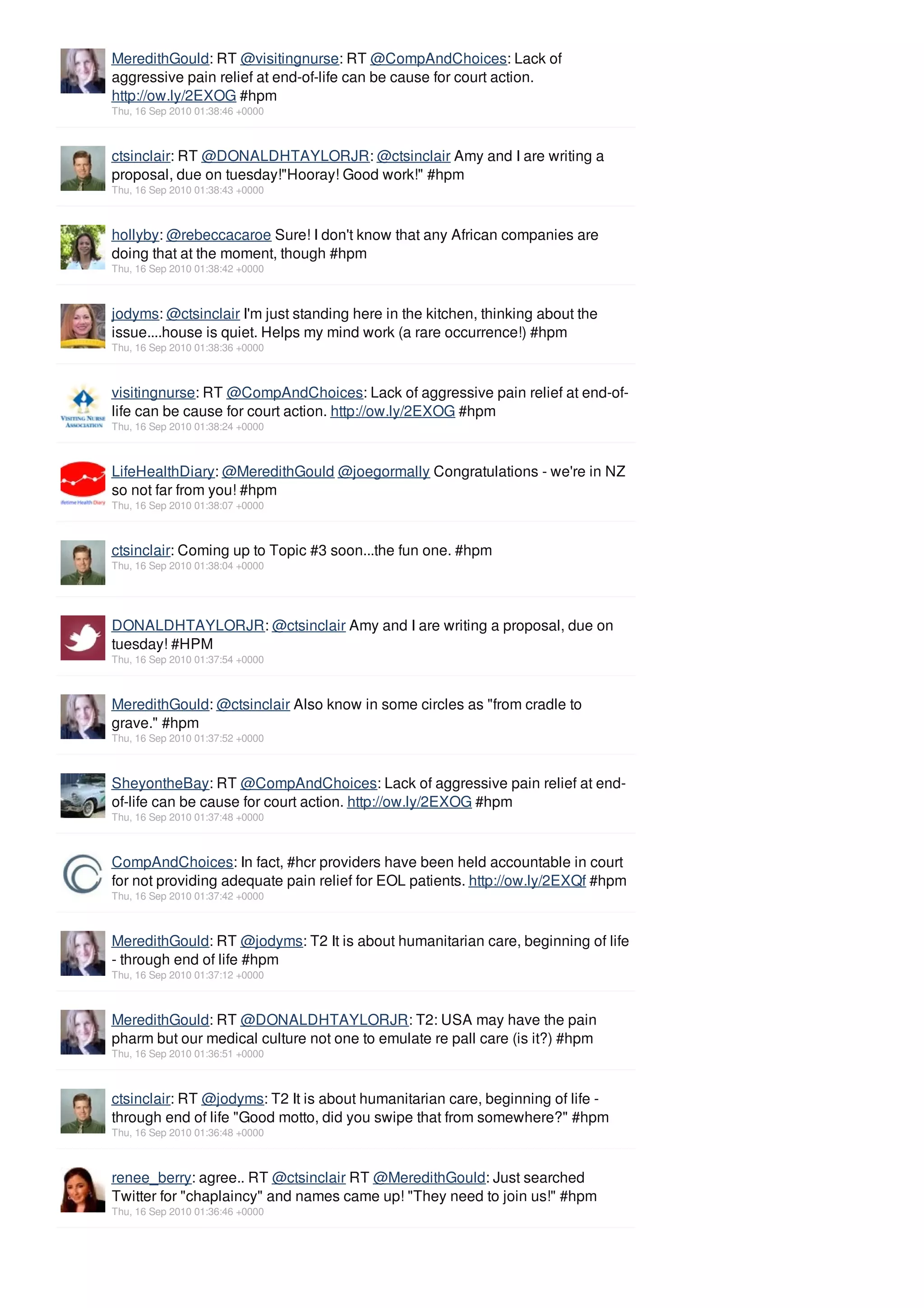 MeredithGould: RT @visitingnurse: RT @CompAndChoices: Lack of
aggressive pain relief at end-of-life can be cause for court action.
http://ow.ly/2EXOG #hpm
Thu, 16 Sep 2010 01:38:46 +0000



ctsinclair: RT @DONALDHTAYLORJR: @ctsinclair Amy and I are writing a
proposal, due on tuesday!"Hooray! Good work!" #hpm
Thu, 16 Sep 2010 01:38:43 +0000



hollyby: @rebeccacaroe Sure! I don't know that any African companies are
doing that at the moment, though #hpm
Thu, 16 Sep 2010 01:38:42 +0000



jodyms: @ctsinclair I'm just standing here in the kitchen, thinking about the
issue....house is quiet. Helps my mind work (a rare occurrence!) #hpm
Thu, 16 Sep 2010 01:38:36 +0000



visitingnurse: RT @CompAndChoices: Lack of aggressive pain relief at end-of-
life can be cause for court action. http://ow.ly/2EXOG #hpm
Thu, 16 Sep 2010 01:38:24 +0000



LifeHealthDiary: @MeredithGould @joegormally Congratulations - we're in NZ
so not far from you! #hpm
Thu, 16 Sep 2010 01:38:07 +0000



ctsinclair: Coming up to Topic #3 soon...the fun one. #hpm
Thu, 16 Sep 2010 01:38:04 +0000




DONALDHTAYLORJR: @ctsinclair Amy and I are writing a proposal, due on
tuesday! #HPM
Thu, 16 Sep 2010 01:37:54 +0000



MeredithGould: @ctsinclair Also know in some circles as "from cradle to
grave." #hpm
Thu, 16 Sep 2010 01:37:52 +0000



SheyontheBay: RT @CompAndChoices: Lack of aggressive pain relief at end-
of-life can be cause for court action. http://ow.ly/2EXOG #hpm
Thu, 16 Sep 2010 01:37:48 +0000



CompAndChoices: In fact, #hcr providers have been held accountable in court
for not providing adequate pain relief for EOL patients. http://ow.ly/2EXQf #hpm
Thu, 16 Sep 2010 01:37:42 +0000



MeredithGould: RT @jodyms: T2 It is about humanitarian care, beginning of life
- through end of life #hpm
Thu, 16 Sep 2010 01:37:12 +0000



MeredithGould: RT @DONALDHTAYLORJR: T2: USA may have the pain
pharm but our medical culture not one to emulate re pall care (is it?) #hpm
Thu, 16 Sep 2010 01:36:51 +0000



ctsinclair: RT @jodyms: T2 It is about humanitarian care, beginning of life -
through end of life "Good motto, did you swipe that from somewhere?" #hpm
Thu, 16 Sep 2010 01:36:48 +0000



renee_berry: agree.. RT @ctsinclair RT @MeredithGould: Just searched
Twitter for "chaplaincy" and names came up! "They need to join us!" #hpm
Thu, 16 Sep 2010 01:36:46 +0000
 