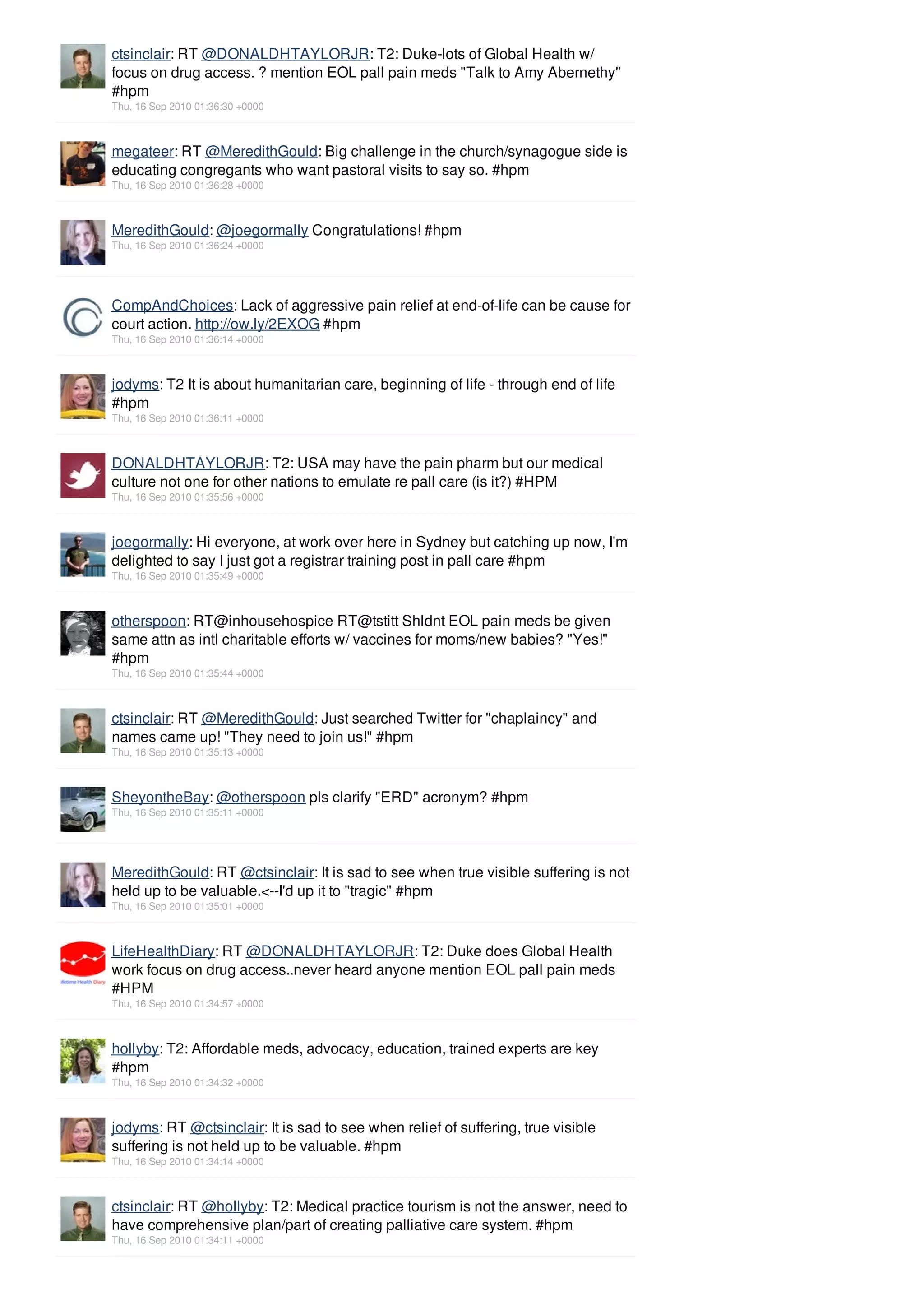 ctsinclair: RT @DONALDHTAYLORJR: T2: Duke-lots of Global Health w/
focus on drug access. ? mention EOL pall pain meds "Talk to Amy Abernethy"
#hpm
Thu, 16 Sep 2010 01:36:30 +0000



megateer: RT @MeredithGould: Big challenge in the church/synagogue side is
educating congregants who want pastoral visits to say so. #hpm
Thu, 16 Sep 2010 01:36:28 +0000



MeredithGould: @joegormally Congratulations! #hpm
Thu, 16 Sep 2010 01:36:24 +0000




CompAndChoices: Lack of aggressive pain relief at end-of-life can be cause for
court action. http://ow.ly/2EXOG #hpm
Thu, 16 Sep 2010 01:36:14 +0000



jodyms: T2 It is about humanitarian care, beginning of life - through end of life
#hpm
Thu, 16 Sep 2010 01:36:11 +0000



DONALDHTAYLORJR: T2: USA may have the pain pharm but our medical
culture not one for other nations to emulate re pall care (is it?) #HPM
Thu, 16 Sep 2010 01:35:56 +0000



joegormally: Hi everyone, at work over here in Sydney but catching up now, I'm
delighted to say I just got a registrar training post in pall care #hpm
Thu, 16 Sep 2010 01:35:49 +0000



otherspoon: RT@inhousehospice RT@tstitt Shldnt EOL pain meds be given
same attn as intl charitable efforts w/ vaccines for moms/new babies? "Yes!"
#hpm
Thu, 16 Sep 2010 01:35:44 +0000



ctsinclair: RT @MeredithGould: Just searched Twitter for "chaplaincy" and
names came up! "They need to join us!" #hpm
Thu, 16 Sep 2010 01:35:13 +0000



SheyontheBay: @otherspoon pls clarify "ERD" acronym? #hpm
Thu, 16 Sep 2010 01:35:11 +0000




MeredithGould: RT @ctsinclair: It is sad to see when true visible suffering is not
held up to be valuable.<--I'd up it to "tragic" #hpm
Thu, 16 Sep 2010 01:35:01 +0000



LifeHealthDiary: RT @DONALDHTAYLORJR: T2: Duke does Global Health
work focus on drug access..never heard anyone mention EOL pall pain meds
#HPM
Thu, 16 Sep 2010 01:34:57 +0000



hollyby: T2: Affordable meds, advocacy, education, trained experts are key
#hpm
Thu, 16 Sep 2010 01:34:32 +0000



jodyms: RT @ctsinclair: It is sad to see when relief of suffering, true visible
suffering is not held up to be valuable. #hpm
Thu, 16 Sep 2010 01:34:14 +0000



ctsinclair: RT @hollyby: T2: Medical practice tourism is not the answer, need to
have comprehensive plan/part of creating palliative care system. #hpm
Thu, 16 Sep 2010 01:34:11 +0000
 