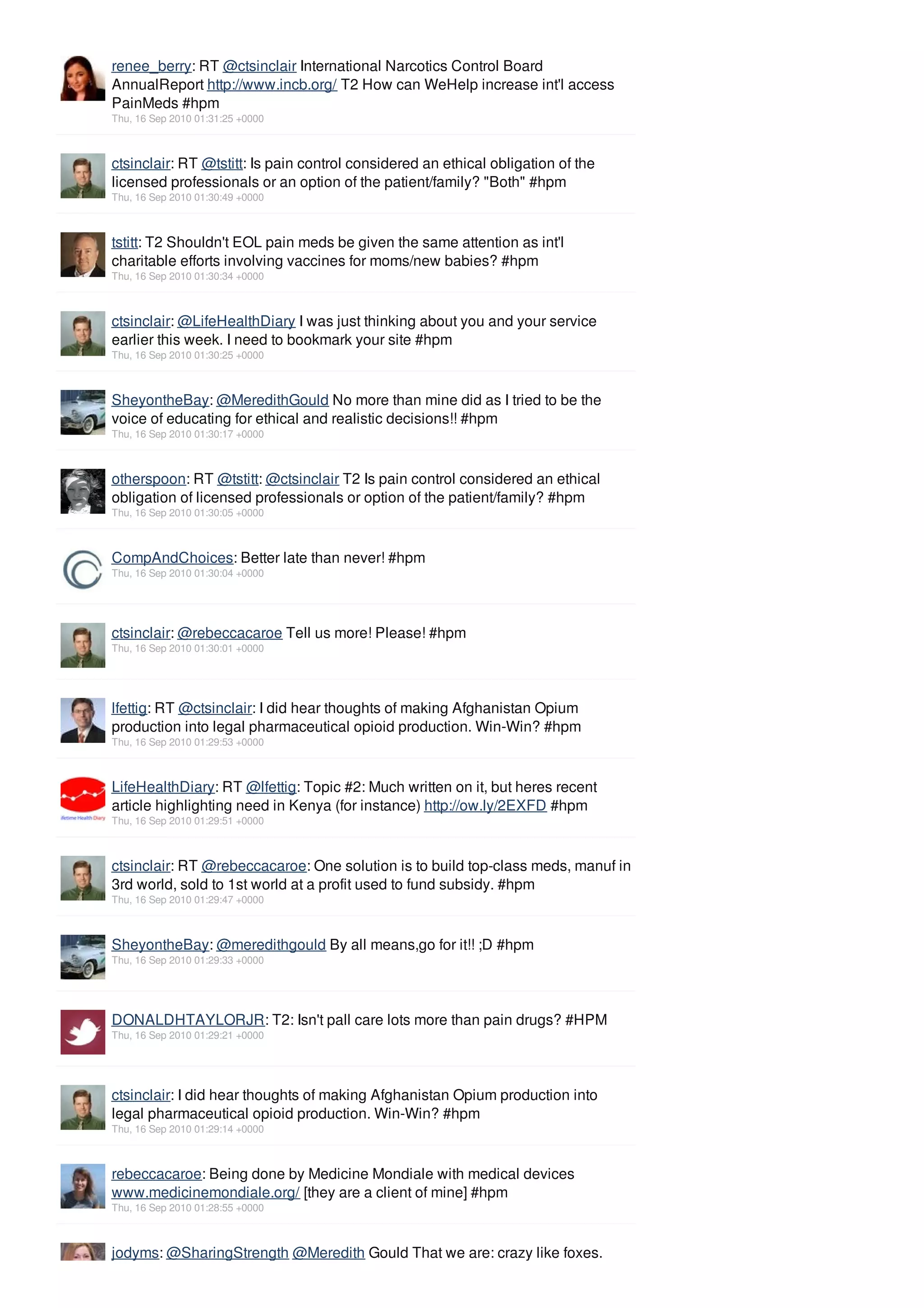 renee_berry: RT @ctsinclair International Narcotics Control Board
AnnualReport http://www.incb.org/ T2 How can WeHelp increase int'l access
PainMeds #hpm
Thu, 16 Sep 2010 01:31:25 +0000



ctsinclair: RT @tstitt: Is pain control considered an ethical obligation of the
licensed professionals or an option of the patient/family? "Both" #hpm
Thu, 16 Sep 2010 01:30:49 +0000



tstitt: T2 Shouldn't EOL pain meds be given the same attention as int'l
charitable efforts involving vaccines for moms/new babies? #hpm
Thu, 16 Sep 2010 01:30:34 +0000



ctsinclair: @LifeHealthDiary I was just thinking about you and your service
earlier this week. I need to bookmark your site #hpm
Thu, 16 Sep 2010 01:30:25 +0000



SheyontheBay: @MeredithGould No more than mine did as I tried to be the
voice of educating for ethical and realistic decisions!! #hpm
Thu, 16 Sep 2010 01:30:17 +0000



otherspoon: RT @tstitt: @ctsinclair T2 Is pain control considered an ethical
obligation of licensed professionals or option of the patient/family? #hpm
Thu, 16 Sep 2010 01:30:05 +0000



CompAndChoices: Better late than never! #hpm
Thu, 16 Sep 2010 01:30:04 +0000




ctsinclair: @rebeccacaroe Tell us more! Please! #hpm
Thu, 16 Sep 2010 01:30:01 +0000




lfettig: RT @ctsinclair: I did hear thoughts of making Afghanistan Opium
production into legal pharmaceutical opioid production. Win-Win? #hpm
Thu, 16 Sep 2010 01:29:53 +0000



LifeHealthDiary: RT @lfettig: Topic #2: Much written on it, but heres recent
article highlighting need in Kenya (for instance) http://ow.ly/2EXFD #hpm
Thu, 16 Sep 2010 01:29:51 +0000



ctsinclair: RT @rebeccacaroe: One solution is to build top-class meds, manuf in
3rd world, sold to 1st world at a profit used to fund subsidy. #hpm
Thu, 16 Sep 2010 01:29:47 +0000



SheyontheBay: @meredithgould By all means,go for it!! ;D #hpm
Thu, 16 Sep 2010 01:29:33 +0000




DONALDHTAYLORJR: T2: Isn't pall care lots more than pain drugs? #HPM
Thu, 16 Sep 2010 01:29:21 +0000




ctsinclair: I did hear thoughts of making Afghanistan Opium production into
legal pharmaceutical opioid production. Win-Win? #hpm
Thu, 16 Sep 2010 01:29:14 +0000



rebeccacaroe: Being done by Medicine Mondiale with medical devices
www.medicinemondiale.org/ [they are a client of mine] #hpm
Thu, 16 Sep 2010 01:28:55 +0000



jodyms: @SharingStrength @Meredith Gould That we are: crazy like foxes.
 