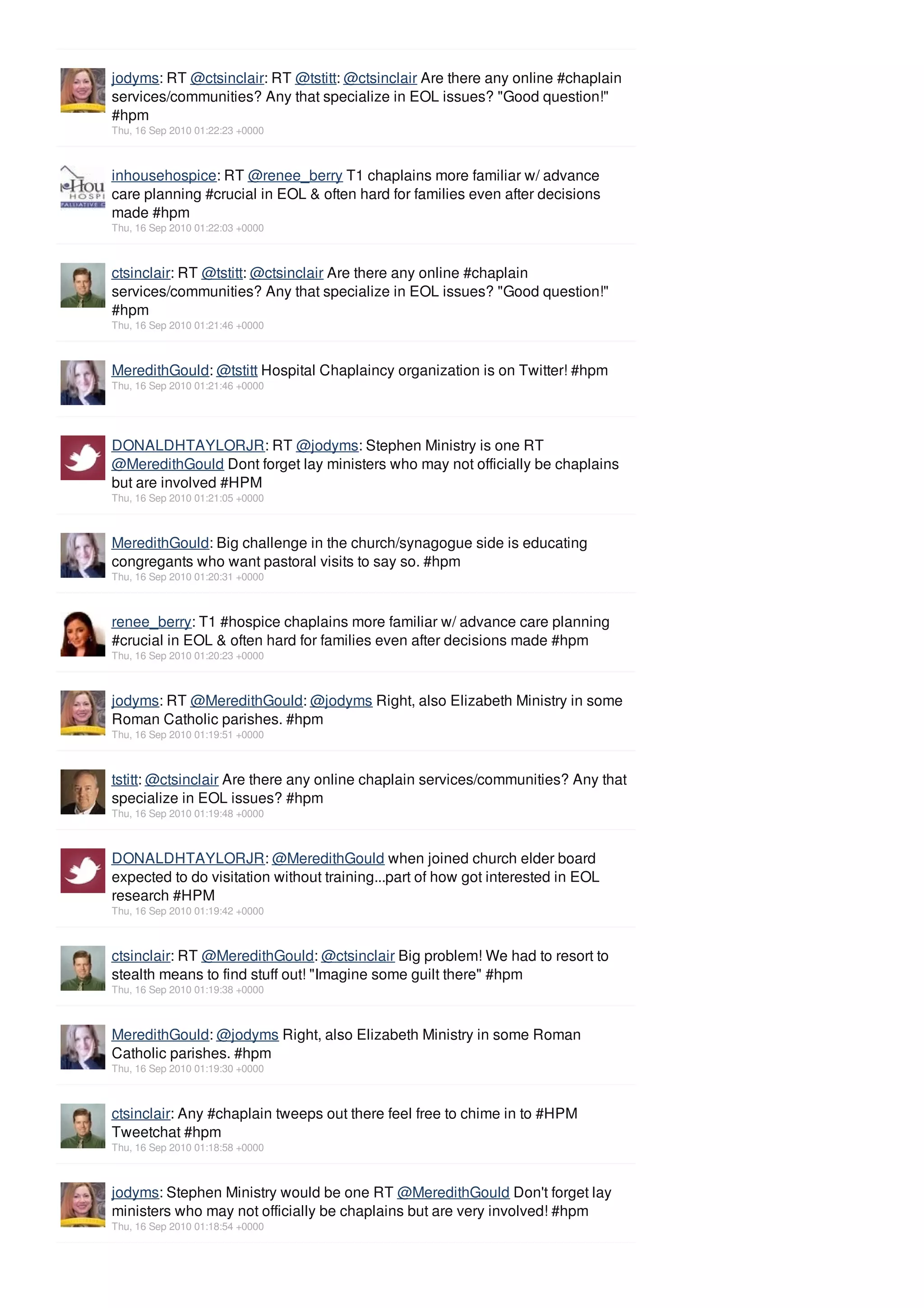 jodyms: RT @ctsinclair: RT @tstitt: @ctsinclair Are there any online #chaplain
services/communities? Any that specialize in EOL issues? "Good question!"
#hpm
Thu, 16 Sep 2010 01:22:23 +0000



inhousehospice: RT @renee_berry T1 chaplains more familiar w/ advance
care planning #crucial in EOL & often hard for families even after decisions
made #hpm
Thu, 16 Sep 2010 01:22:03 +0000



ctsinclair: RT @tstitt: @ctsinclair Are there any online #chaplain
services/communities? Any that specialize in EOL issues? "Good question!"
#hpm
Thu, 16 Sep 2010 01:21:46 +0000



MeredithGould: @tstitt Hospital Chaplaincy organization is on Twitter! #hpm
Thu, 16 Sep 2010 01:21:46 +0000




DONALDHTAYLORJR: RT @jodyms: Stephen Ministry is one RT
@MeredithGould Dont forget lay ministers who may not officially be chaplains
but are involved #HPM
Thu, 16 Sep 2010 01:21:05 +0000



MeredithGould: Big challenge in the church/synagogue side is educating
congregants who want pastoral visits to say so. #hpm
Thu, 16 Sep 2010 01:20:31 +0000



renee_berry: T1 #hospice chaplains more familiar w/ advance care planning
#crucial in EOL & often hard for families even after decisions made #hpm
Thu, 16 Sep 2010 01:20:23 +0000



jodyms: RT @MeredithGould: @jodyms Right, also Elizabeth Ministry in some
Roman Catholic parishes. #hpm
Thu, 16 Sep 2010 01:19:51 +0000



tstitt: @ctsinclair Are there any online chaplain services/communities? Any that
specialize in EOL issues? #hpm
Thu, 16 Sep 2010 01:19:48 +0000



DONALDHTAYLORJR: @MeredithGould when joined church elder board
expected to do visitation without training...part of how got interested in EOL
research #HPM
Thu, 16 Sep 2010 01:19:42 +0000



ctsinclair: RT @MeredithGould: @ctsinclair Big problem! We had to resort to
stealth means to find stuff out! "Imagine some guilt there" #hpm
Thu, 16 Sep 2010 01:19:38 +0000



MeredithGould: @jodyms Right, also Elizabeth Ministry in some Roman
Catholic parishes. #hpm
Thu, 16 Sep 2010 01:19:30 +0000



ctsinclair: Any #chaplain tweeps out there feel free to chime in to #HPM
Tweetchat #hpm
Thu, 16 Sep 2010 01:18:58 +0000



jodyms: Stephen Ministry would be one RT @MeredithGould Don't forget lay
ministers who may not officially be chaplains but are very involved! #hpm
Thu, 16 Sep 2010 01:18:54 +0000
 