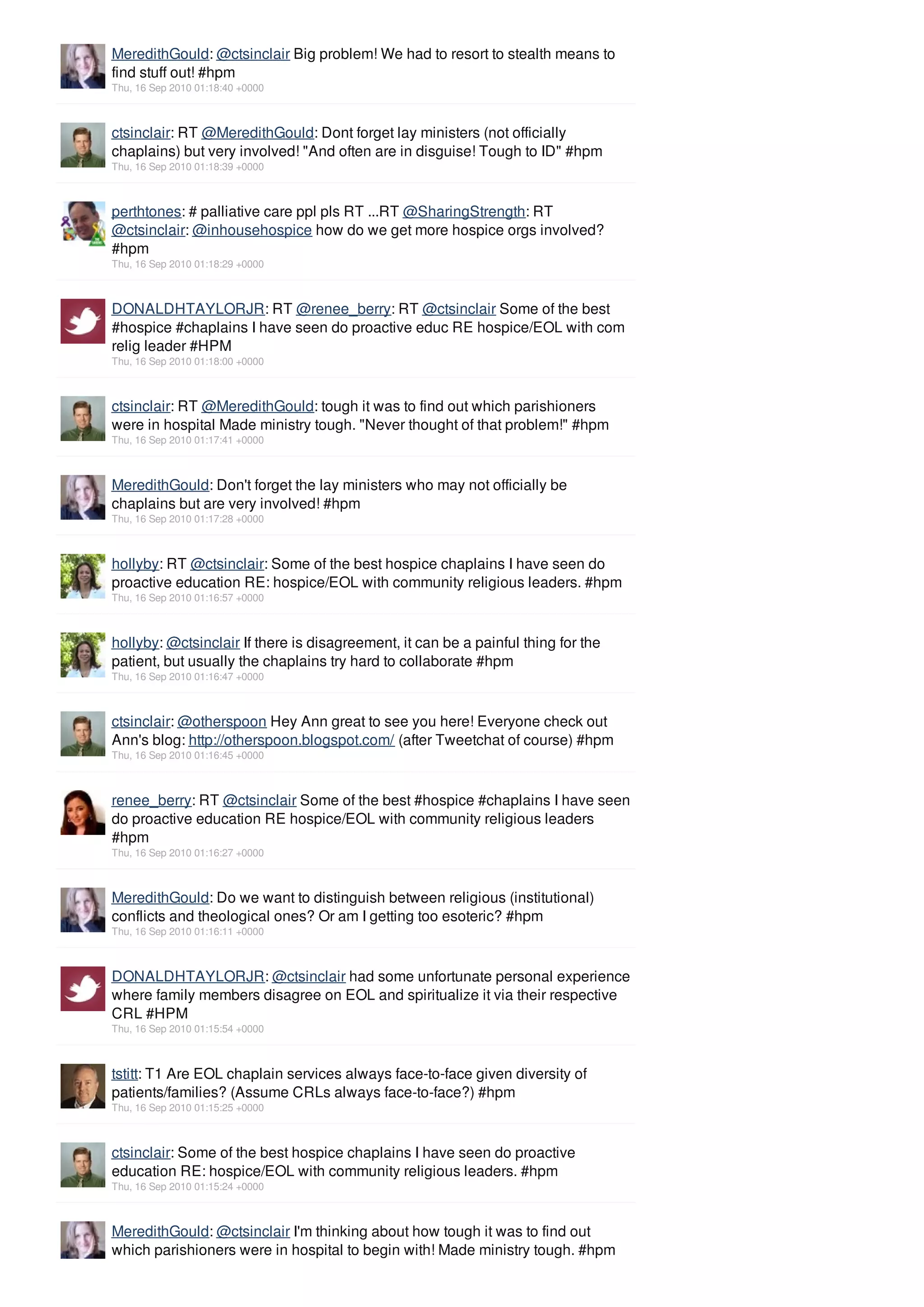 MeredithGould: @ctsinclair Big problem! We had to resort to stealth means to
find stuff out! #hpm
Thu, 16 Sep 2010 01:18:40 +0000



ctsinclair: RT @MeredithGould: Dont forget lay ministers (not officially
chaplains) but very involved! "And often are in disguise! Tough to ID" #hpm
Thu, 16 Sep 2010 01:18:39 +0000



perthtones: # palliative care ppl pls RT ...RT @SharingStrength: RT
@ctsinclair: @inhousehospice how do we get more hospice orgs involved?
#hpm
Thu, 16 Sep 2010 01:18:29 +0000



DONALDHTAYLORJR: RT @renee_berry: RT @ctsinclair Some of the best
#hospice #chaplains I have seen do proactive educ RE hospice/EOL with com
relig leader #HPM
Thu, 16 Sep 2010 01:18:00 +0000



ctsinclair: RT @MeredithGould: tough it was to find out which parishioners
were in hospital Made ministry tough. "Never thought of that problem!" #hpm
Thu, 16 Sep 2010 01:17:41 +0000



MeredithGould: Don't forget the lay ministers who may not officially be
chaplains but are very involved! #hpm
Thu, 16 Sep 2010 01:17:28 +0000



hollyby: RT @ctsinclair: Some of the best hospice chaplains I have seen do
proactive education RE: hospice/EOL with community religious leaders. #hpm
Thu, 16 Sep 2010 01:16:57 +0000



hollyby: @ctsinclair If there is disagreement, it can be a painful thing for the
patient, but usually the chaplains try hard to collaborate #hpm
Thu, 16 Sep 2010 01:16:47 +0000



ctsinclair: @otherspoon Hey Ann great to see you here! Everyone check out
Ann's blog: http://otherspoon.blogspot.com/ (after Tweetchat of course) #hpm
Thu, 16 Sep 2010 01:16:45 +0000



renee_berry: RT @ctsinclair Some of the best #hospice #chaplains I have seen
do proactive education RE hospice/EOL with community religious leaders
#hpm
Thu, 16 Sep 2010 01:16:27 +0000



MeredithGould: Do we want to distinguish between religious (institutional)
conflicts and theological ones? Or am I getting too esoteric? #hpm
Thu, 16 Sep 2010 01:16:11 +0000



DONALDHTAYLORJR: @ctsinclair had some unfortunate personal experience
where family members disagree on EOL and spiritualize it via their respective
CRL #HPM
Thu, 16 Sep 2010 01:15:54 +0000



tstitt: T1 Are EOL chaplain services always face-to-face given diversity of
patients/families? (Assume CRLs always face-to-face?) #hpm
Thu, 16 Sep 2010 01:15:25 +0000



ctsinclair: Some of the best hospice chaplains I have seen do proactive
education RE: hospice/EOL with community religious leaders. #hpm
Thu, 16 Sep 2010 01:15:24 +0000



MeredithGould: @ctsinclair I'm thinking about how tough it was to find out
which parishioners were in hospital to begin with! Made ministry tough. #hpm
 