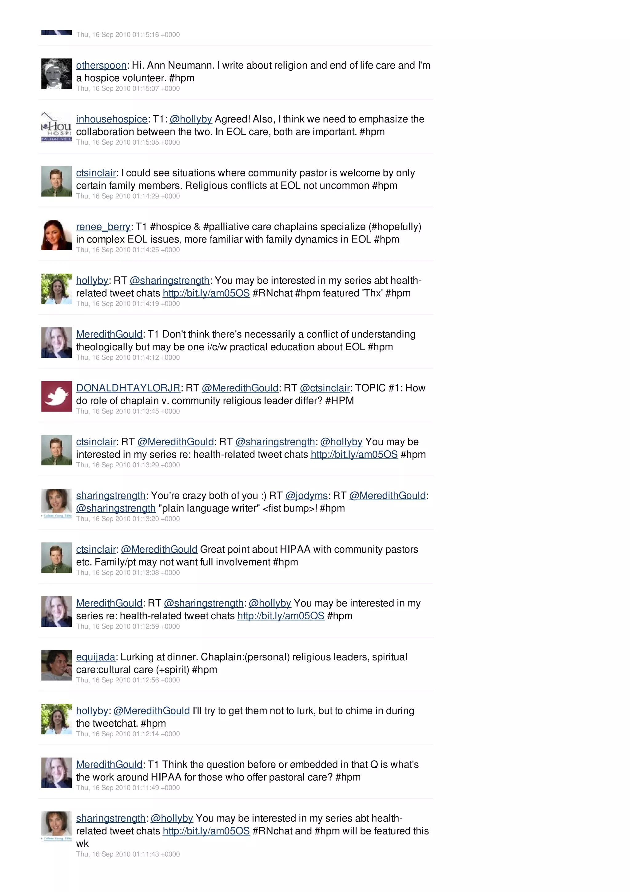 Thu, 16 Sep 2010 01:15:16 +0000



otherspoon: Hi. Ann Neumann. I write about religion and end of life care and I'm
a hospice volunteer. #hpm
Thu, 16 Sep 2010 01:15:07 +0000



inhousehospice: T1: @hollyby Agreed! Also, I think we need to emphasize the
collaboration between the two. In EOL care, both are important. #hpm
Thu, 16 Sep 2010 01:15:05 +0000



ctsinclair: I could see situations where community pastor is welcome by only
certain family members. Religious conflicts at EOL not uncommon #hpm
Thu, 16 Sep 2010 01:14:29 +0000



renee_berry: T1 #hospice & #palliative care chaplains specialize (#hopefully)
in complex EOL issues, more familiar with family dynamics in EOL #hpm
Thu, 16 Sep 2010 01:14:25 +0000



hollyby: RT @sharingstrength: You may be interested in my series abt health-
related tweet chats http://bit.ly/am05OS #RNchat #hpm featured 'Thx' #hpm
Thu, 16 Sep 2010 01:14:19 +0000



MeredithGould: T1 Don't think there's necessarily a conflict of understanding
theologically but may be one i/c/w practical education about EOL #hpm
Thu, 16 Sep 2010 01:14:12 +0000



DONALDHTAYLORJR: RT @MeredithGould: RT @ctsinclair: TOPIC #1: How
do role of chaplain v. community religious leader differ? #HPM
Thu, 16 Sep 2010 01:13:45 +0000



ctsinclair: RT @MeredithGould: RT @sharingstrength: @hollyby You may be
interested in my series re: health-related tweet chats http://bit.ly/am05OS #hpm
Thu, 16 Sep 2010 01:13:29 +0000



sharingstrength: You're crazy both of you :) RT @jodyms: RT @MeredithGould:
@sharingstrength "plain language writer" <fist bump>! #hpm
Thu, 16 Sep 2010 01:13:20 +0000



ctsinclair: @MeredithGould Great point about HIPAA with community pastors
etc. Family/pt may not want full involvement #hpm
Thu, 16 Sep 2010 01:13:08 +0000



MeredithGould: RT @sharingstrength: @hollyby You may be interested in my
series re: health-related tweet chats http://bit.ly/am05OS #hpm
Thu, 16 Sep 2010 01:12:59 +0000



equijada: Lurking at dinner. Chaplain:(personal) religious leaders, spiritual
care:cultural care (+spirit) #hpm
Thu, 16 Sep 2010 01:12:56 +0000



hollyby: @MeredithGould I'll try to get them not to lurk, but to chime in during
the tweetchat. #hpm
Thu, 16 Sep 2010 01:12:14 +0000



MeredithGould: T1 Think the question before or embedded in that Q is what's
the work around HIPAA for those who offer pastoral care? #hpm
Thu, 16 Sep 2010 01:11:49 +0000



sharingstrength: @hollyby You may be interested in my series abt health-
related tweet chats http://bit.ly/am05OS #RNchat and #hpm will be featured this
wk
Thu, 16 Sep 2010 01:11:43 +0000
 