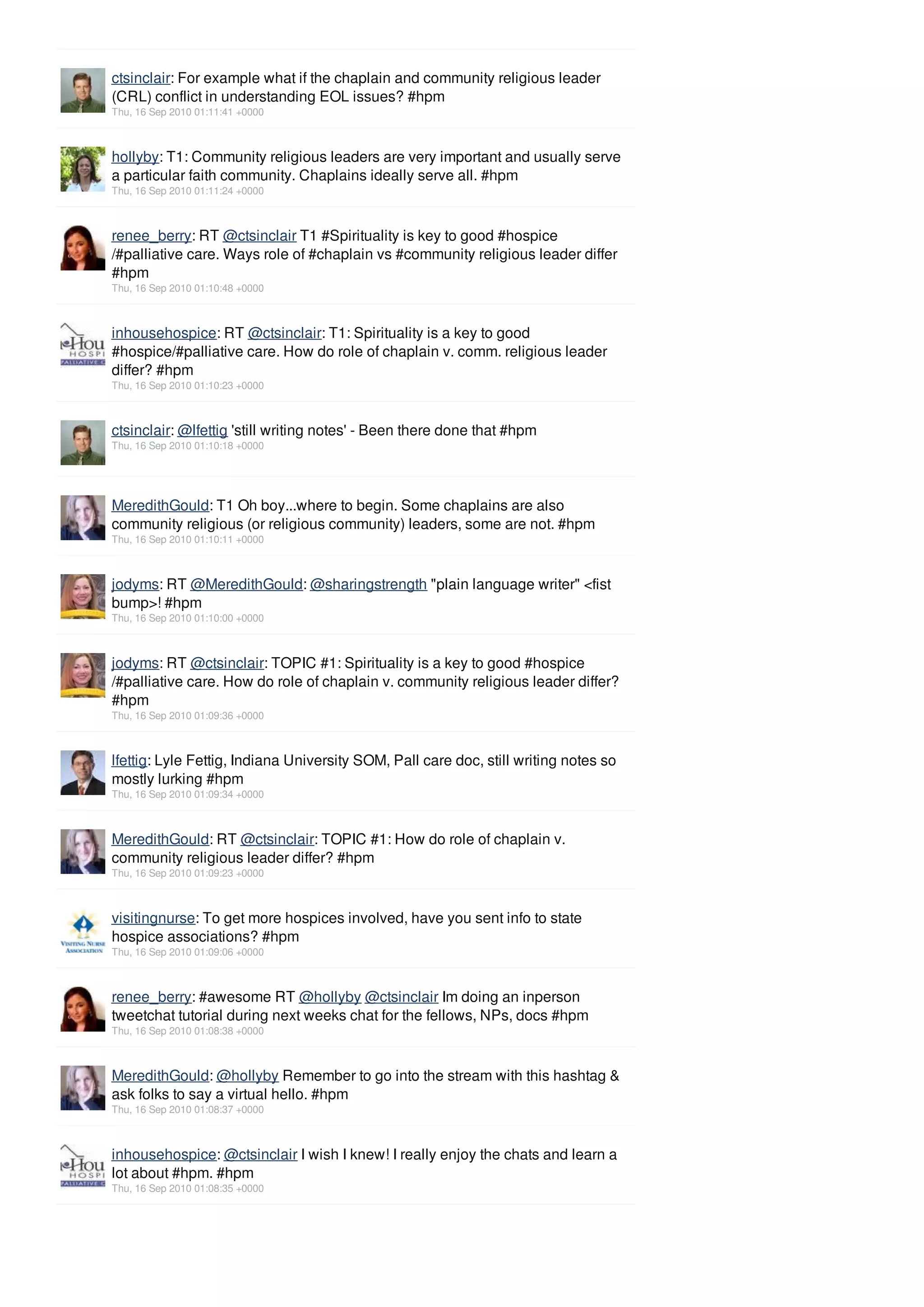 ctsinclair: For example what if the chaplain and community religious leader
(CRL) conflict in understanding EOL issues? #hpm
Thu, 16 Sep 2010 01:11:41 +0000



hollyby: T1: Community religious leaders are very important and usually serve
a particular faith community. Chaplains ideally serve all. #hpm
Thu, 16 Sep 2010 01:11:24 +0000



renee_berry: RT @ctsinclair T1 #Spirituality is key to good #hospice
/#palliative care. Ways role of #chaplain vs #community religious leader differ
#hpm
Thu, 16 Sep 2010 01:10:48 +0000



inhousehospice: RT @ctsinclair: T1: Spirituality is a key to good
#hospice/#palliative care. How do role of chaplain v. comm. religious leader
differ? #hpm
Thu, 16 Sep 2010 01:10:23 +0000



ctsinclair: @lfettig 'still writing notes' - Been there done that #hpm
Thu, 16 Sep 2010 01:10:18 +0000




MeredithGould: T1 Oh boy...where to begin. Some chaplains are also
community religious (or religious community) leaders, some are not. #hpm
Thu, 16 Sep 2010 01:10:11 +0000



jodyms: RT @MeredithGould: @sharingstrength "plain language writer" <fist
bump>! #hpm
Thu, 16 Sep 2010 01:10:00 +0000



jodyms: RT @ctsinclair: TOPIC #1: Spirituality is a key to good #hospice
/#palliative care. How do role of chaplain v. community religious leader differ?
#hpm
Thu, 16 Sep 2010 01:09:36 +0000



lfettig: Lyle Fettig, Indiana University SOM, Pall care doc, still writing notes so
mostly lurking #hpm
Thu, 16 Sep 2010 01:09:34 +0000



MeredithGould: RT @ctsinclair: TOPIC #1: How do role of chaplain v.
community religious leader differ? #hpm
Thu, 16 Sep 2010 01:09:23 +0000



visitingnurse: To get more hospices involved, have you sent info to state
hospice associations? #hpm
Thu, 16 Sep 2010 01:09:06 +0000



renee_berry: #awesome RT @hollyby @ctsinclair Im doing an inperson
tweetchat tutorial during next weeks chat for the fellows, NPs, docs #hpm
Thu, 16 Sep 2010 01:08:38 +0000



MeredithGould: @hollyby Remember to go into the stream with this hashtag &
ask folks to say a virtual hello. #hpm
Thu, 16 Sep 2010 01:08:37 +0000



inhousehospice: @ctsinclair I wish I knew! I really enjoy the chats and learn a
lot about #hpm. #hpm
Thu, 16 Sep 2010 01:08:35 +0000
 