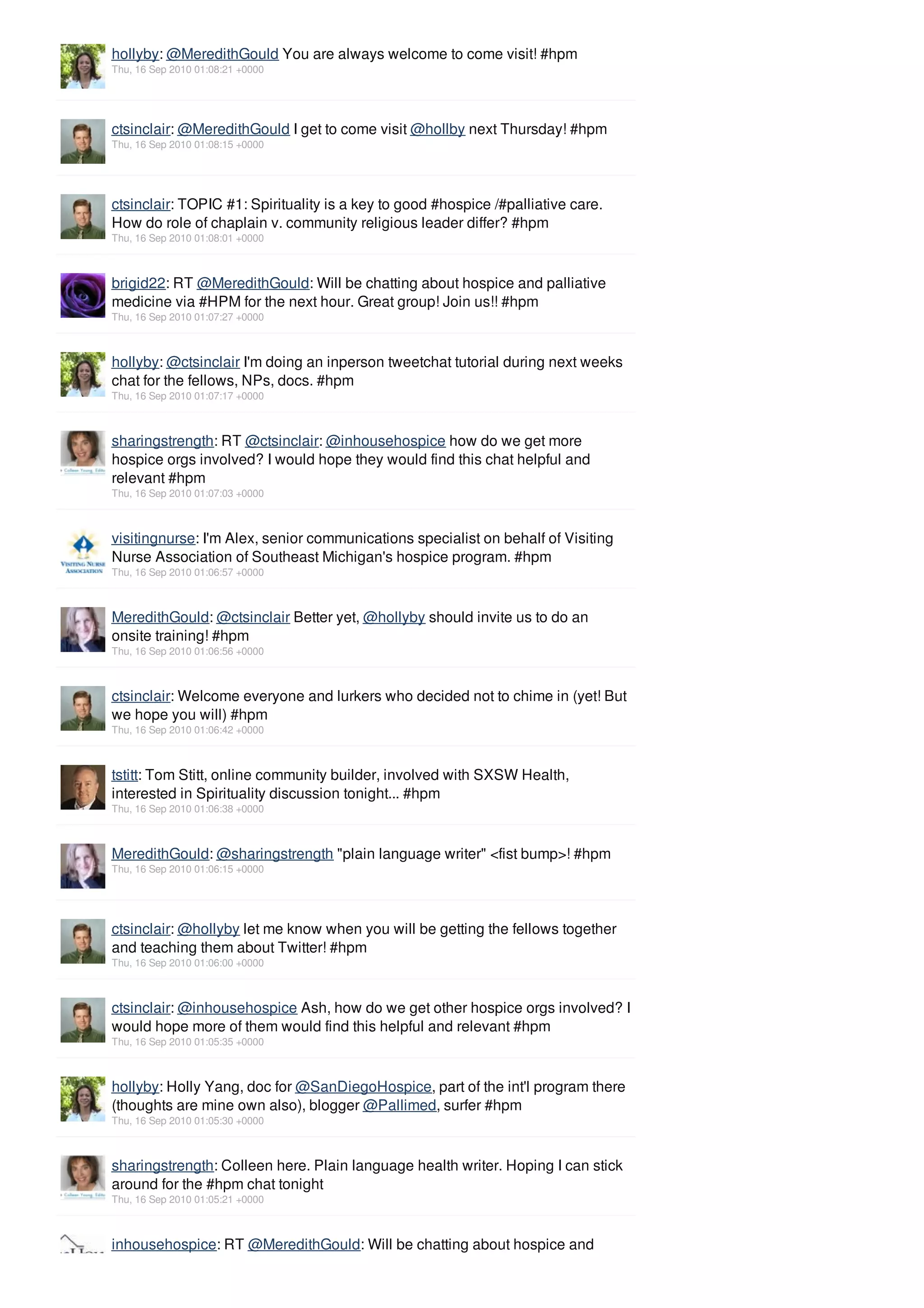 hollyby: @MeredithGould You are always welcome to come visit! #hpm
Thu, 16 Sep 2010 01:08:21 +0000




ctsinclair: @MeredithGould I get to come visit @hollby next Thursday! #hpm
Thu, 16 Sep 2010 01:08:15 +0000




ctsinclair: TOPIC #1: Spirituality is a key to good #hospice /#palliative care.
How do role of chaplain v. community religious leader differ? #hpm
Thu, 16 Sep 2010 01:08:01 +0000



brigid22: RT @MeredithGould: Will be chatting about hospice and palliative
medicine via #HPM for the next hour. Great group! Join us!! #hpm
Thu, 16 Sep 2010 01:07:27 +0000



hollyby: @ctsinclair I'm doing an inperson tweetchat tutorial during next weeks
chat for the fellows, NPs, docs. #hpm
Thu, 16 Sep 2010 01:07:17 +0000



sharingstrength: RT @ctsinclair: @inhousehospice how do we get more
hospice orgs involved? I would hope they would find this chat helpful and
relevant #hpm
Thu, 16 Sep 2010 01:07:03 +0000



visitingnurse: I'm Alex, senior communications specialist on behalf of Visiting
Nurse Association of Southeast Michigan's hospice program. #hpm
Thu, 16 Sep 2010 01:06:57 +0000



MeredithGould: @ctsinclair Better yet, @hollyby should invite us to do an
onsite training! #hpm
Thu, 16 Sep 2010 01:06:56 +0000



ctsinclair: Welcome everyone and lurkers who decided not to chime in (yet! But
we hope you will) #hpm
Thu, 16 Sep 2010 01:06:42 +0000



tstitt: Tom Stitt, online community builder, involved with SXSW Health,
interested in Spirituality discussion tonight... #hpm
Thu, 16 Sep 2010 01:06:38 +0000



MeredithGould: @sharingstrength "plain language writer" <fist bump>! #hpm
Thu, 16 Sep 2010 01:06:15 +0000




ctsinclair: @hollyby let me know when you will be getting the fellows together
and teaching them about Twitter! #hpm
Thu, 16 Sep 2010 01:06:00 +0000



ctsinclair: @inhousehospice Ash, how do we get other hospice orgs involved? I
would hope more of them would find this helpful and relevant #hpm
Thu, 16 Sep 2010 01:05:35 +0000



hollyby: Holly Yang, doc for @SanDiegoHospice, part of the int'l program there
(thoughts are mine own also), blogger @Pallimed, surfer #hpm
Thu, 16 Sep 2010 01:05:30 +0000



sharingstrength: Colleen here. Plain language health writer. Hoping I can stick
around for the #hpm chat tonight
Thu, 16 Sep 2010 01:05:21 +0000



inhousehospice: RT @MeredithGould: Will be chatting about hospice and
 