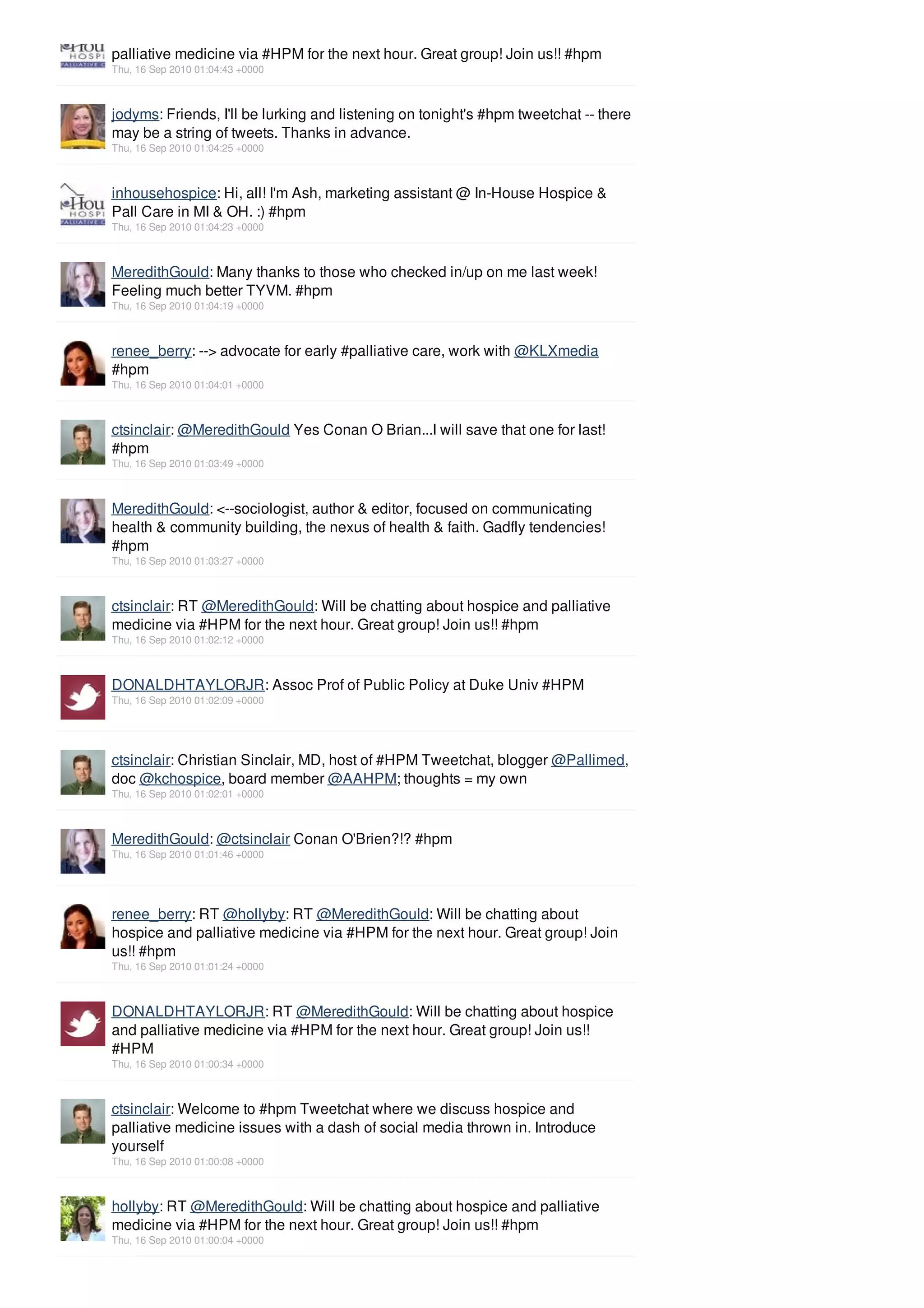 palliative medicine via #HPM for the next hour. Great group! Join us!! #hpm
Thu, 16 Sep 2010 01:04:43 +0000



jodyms: Friends, I'll be lurking and listening on tonight's #hpm tweetchat -- there
may be a string of tweets. Thanks in advance.
Thu, 16 Sep 2010 01:04:25 +0000



inhousehospice: Hi, all! I'm Ash, marketing assistant @ In-House Hospice &
Pall Care in MI & OH. :) #hpm
Thu, 16 Sep 2010 01:04:23 +0000



MeredithGould: Many thanks to those who checked in/up on me last week!
Feeling much better TYVM. #hpm
Thu, 16 Sep 2010 01:04:19 +0000



renee_berry: --> advocate for early #palliative care, work with @KLXmedia
#hpm
Thu, 16 Sep 2010 01:04:01 +0000



ctsinclair: @MeredithGould Yes Conan O Brian...I will save that one for last!
#hpm
Thu, 16 Sep 2010 01:03:49 +0000



MeredithGould: <--sociologist, author & editor, focused on communicating
health & community building, the nexus of health & faith. Gadfly tendencies!
#hpm
Thu, 16 Sep 2010 01:03:27 +0000



ctsinclair: RT @MeredithGould: Will be chatting about hospice and palliative
medicine via #HPM for the next hour. Great group! Join us!! #hpm
Thu, 16 Sep 2010 01:02:12 +0000



DONALDHTAYLORJR: Assoc Prof of Public Policy at Duke Univ #HPM
Thu, 16 Sep 2010 01:02:09 +0000




ctsinclair: Christian Sinclair, MD, host of #HPM Tweetchat, blogger @Pallimed,
doc @kchospice, board member @AAHPM; thoughts = my own
Thu, 16 Sep 2010 01:02:01 +0000



MeredithGould: @ctsinclair Conan O'Brien?!? #hpm
Thu, 16 Sep 2010 01:01:46 +0000




renee_berry: RT @hollyby: RT @MeredithGould: Will be chatting about
hospice and palliative medicine via #HPM for the next hour. Great group! Join
us!! #hpm
Thu, 16 Sep 2010 01:01:24 +0000



DONALDHTAYLORJR: RT @MeredithGould: Will be chatting about hospice
and palliative medicine via #HPM for the next hour. Great group! Join us!!
#HPM
Thu, 16 Sep 2010 01:00:34 +0000



ctsinclair: Welcome to #hpm Tweetchat where we discuss hospice and
palliative medicine issues with a dash of social media thrown in. Introduce
yourself
Thu, 16 Sep 2010 01:00:08 +0000



hollyby: RT @MeredithGould: Will be chatting about hospice and palliative
medicine via #HPM for the next hour. Great group! Join us!! #hpm
Thu, 16 Sep 2010 01:00:04 +0000
 